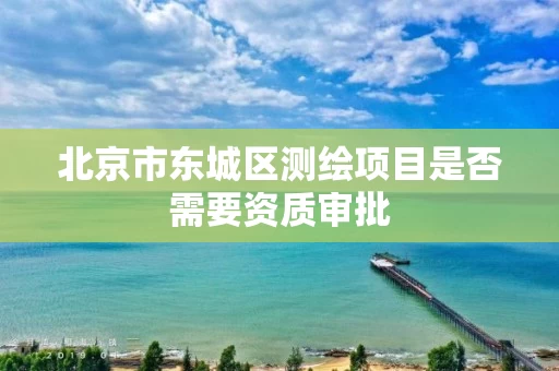 北京市东城区测绘项目是否需要资质审批