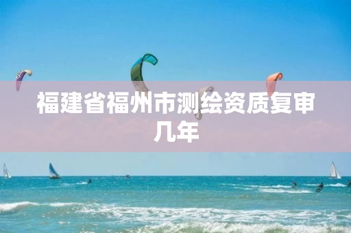福建省福州市测绘资质复审几年