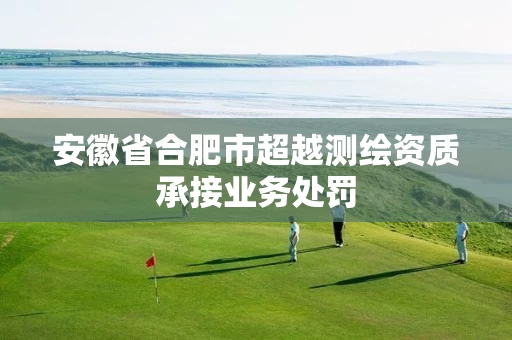 安徽省合肥市超越测绘资质承接业务处罚 安徽省合肥市超越测绘资质承接业务处罚
