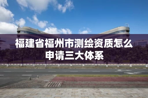 福建省福州市测绘资质怎么申请三大体系