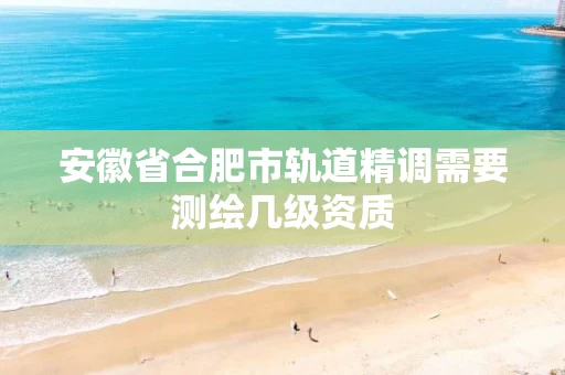 安徽省合肥市轨道精调需要测绘几级资质