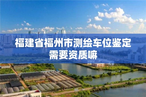 福建省福州市测绘车位鉴定需要资质嘛 福建省福州市测绘车位鉴定需要资质嘛