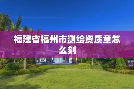 福建省福州市测绘资质章怎么刻