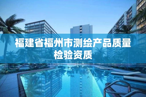 福建省福州市测绘产品质量检验资质 福建省福州市测绘产品质量检验资质