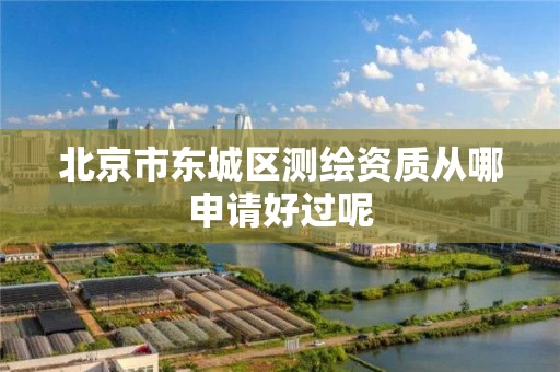 北京市东城区测绘资质从哪申请好过呢 北京市东城区测绘资质从哪申请好过呢