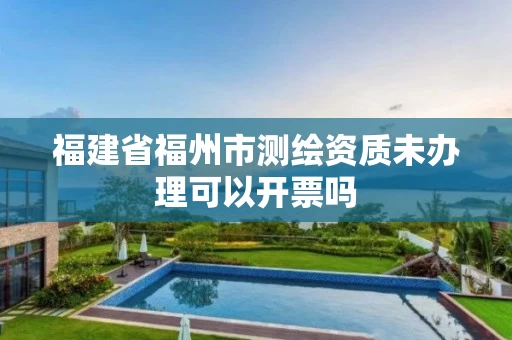 福建省福州市测绘资质未办理可以开票吗