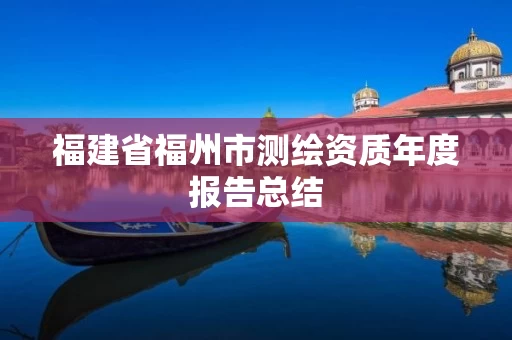 福建省福州市测绘资质年度报告总结 福建省福州市测绘资质年度报告总结