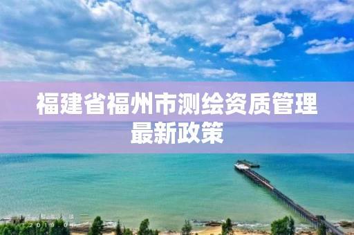福建省福州市测绘资质管理最新政策