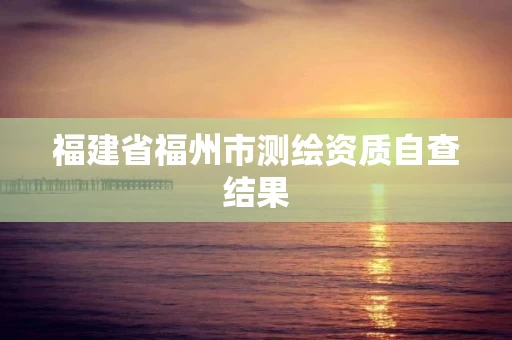 福建省福州市测绘资质自查结果 福建省福州市测绘资质自查结果