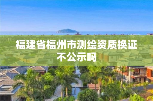 福建省福州市测绘资质换证不公示吗 福建省福州市测绘资质换证不公示吗