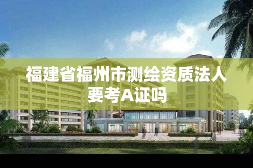 福建省福州市测绘资质法人要考A证吗 福建省福州市测绘资质法人要考A证吗