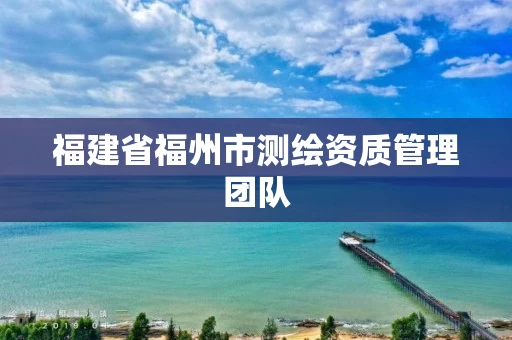 福建省福州市测绘资质管理团队 福建省福州市测绘资质管理团队
