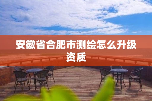 安徽省合肥市测绘怎么升级资质