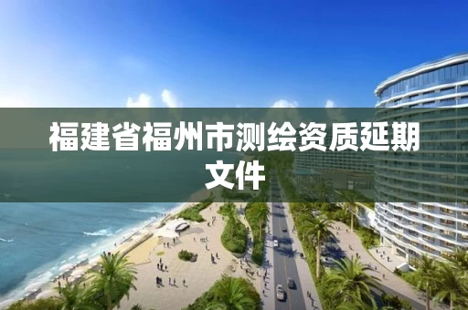 福建省福州市测绘资质延期文件 福建省福州市测绘资质延期文件