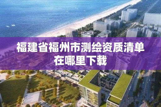 福建省福州市测绘资质清单在哪里下载 福建省福州市测绘资质清单在哪里下载