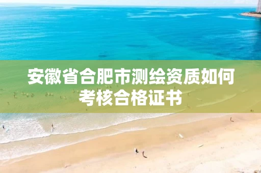 安徽省合肥市测绘资质如何考核合格证书