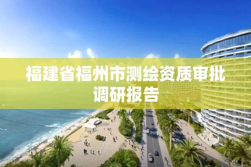 福建省福州市测绘资质审批调研报告 福建省福州市测绘资质审批调研报告