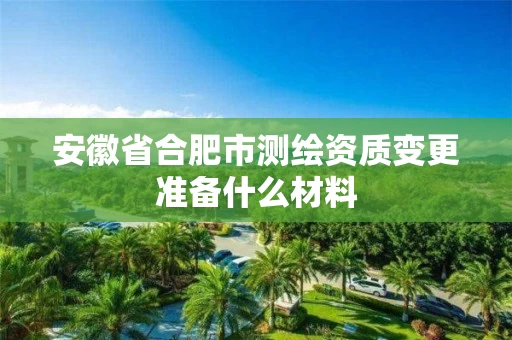 安徽省合肥市测绘资质变更准备什么材料