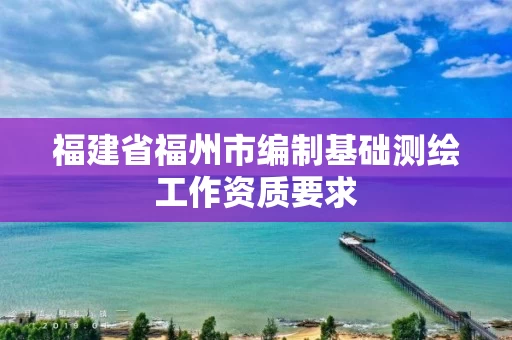 福建省福州市编制基础测绘工作资质要求 福建省福州市编制基础测绘工作资质要求