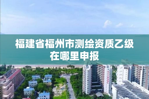福建省福州市测绘资质乙级在哪里申报
