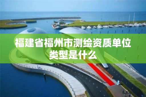 福建省福州市测绘资质单位类型是什么 福建省福州市测绘资质单位类型是什么