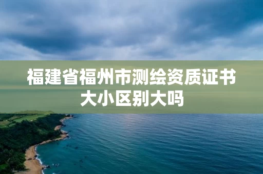 福建省福州市测绘资质证书大小区别大吗