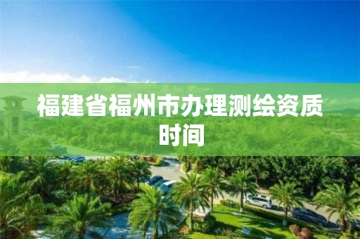 福建省福州市办理测绘资质时间 福建省福州市办理测绘资质时间