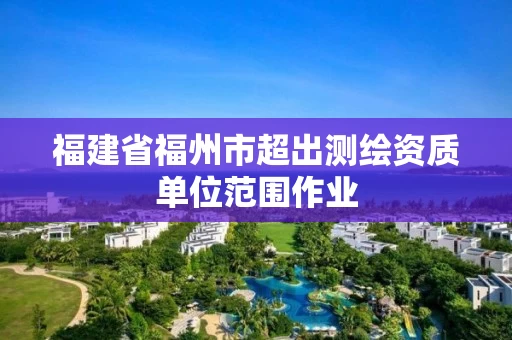 福建省福州市超出测绘资质单位范围作业 福建省福州市超出测绘资质单位范围作业