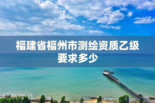 福建省福州市测绘资质乙级要求多少