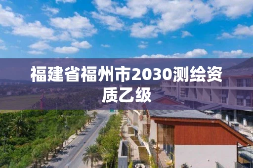 福建省福州市2030测绘资质乙级 福建省福州市2030测绘资质乙级
