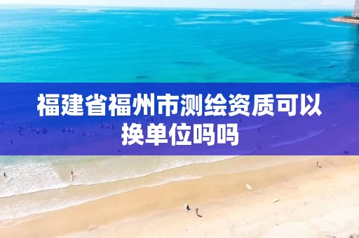 福建省福州市测绘资质可以换单位吗吗