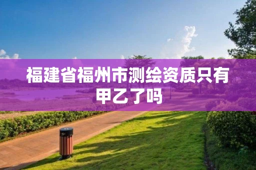 福建省福州市测绘资质只有甲乙了吗 福建省福州市测绘资质只有甲乙了吗