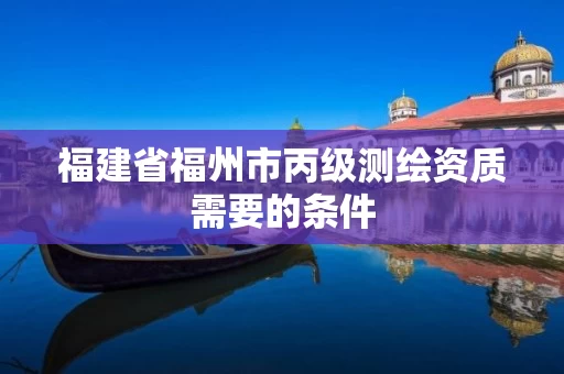 福建省福州市丙级测绘资质需要的条件