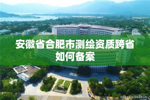 安徽省合肥市测绘资质跨省如何备案 安徽省合肥市测绘资质跨省如何备案