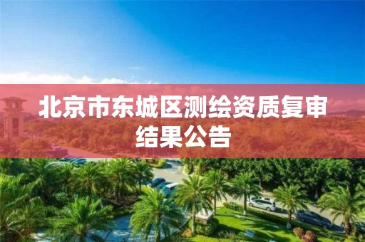 北京市东城区测绘资质复审结果公告 北京市东城区测绘资质复审结果公告