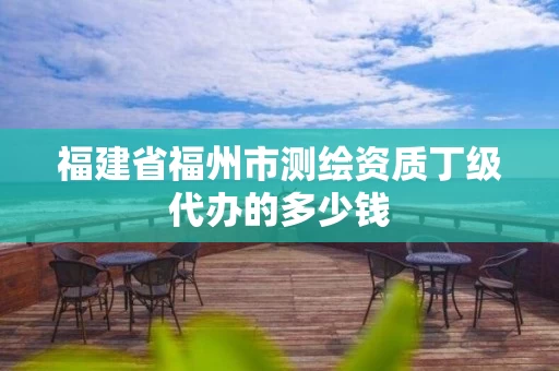 福建省福州市测绘资质丁级代办的多少钱 福建省福州市测绘资质丁级代办的多少钱
