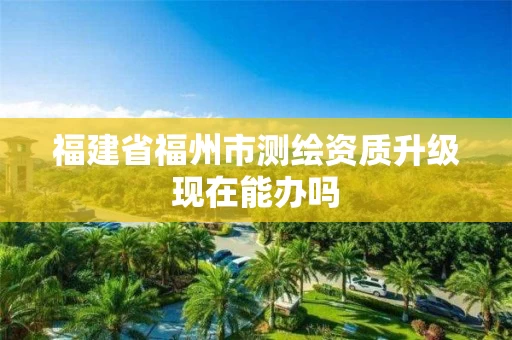 福建省福州市测绘资质升级现在能办吗