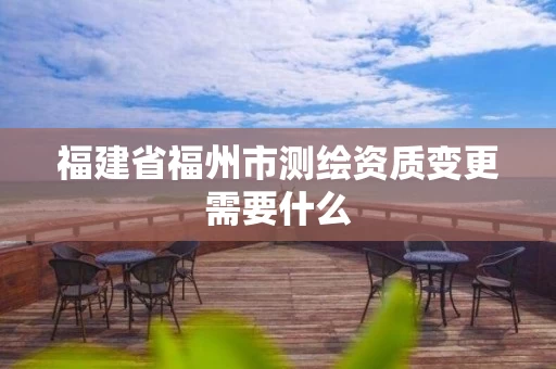 福建省福州市测绘资质变更需要什么 福建省福州市测绘资质变更需要什么