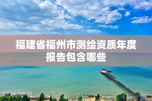 福建省福州市测绘资质年度报告包含哪些 福建省福州市测绘资质年度报告包含哪些