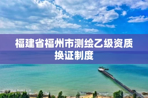 福建省福州市测绘乙级资质换证制度 福建省福州市测绘乙级资质换证制度