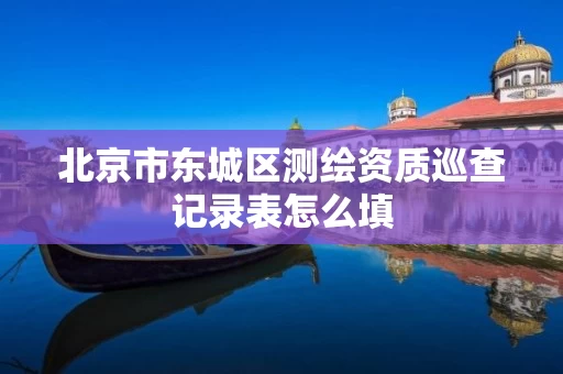 北京市东城区测绘资质巡查记录表怎么填 北京市东城区测绘资质巡查记录表怎么填
