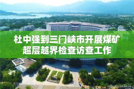 杜中强到三门峡市开展煤矿超层越界检查访查工作