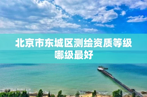 北京市东城区测绘资质等级哪级最好