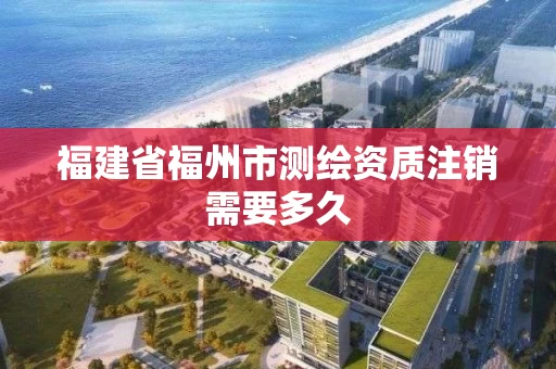 福建省福州市测绘资质注销需要多久 福建省福州市测绘资质注销需要多久