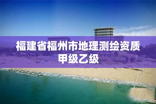 福建省福州市地理测绘资质甲级乙级 福建省福州市地理测绘资质甲级乙级