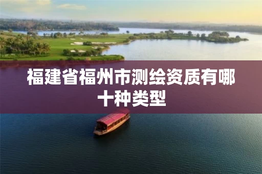 福建省福州市测绘资质有哪十种类型 福建省福州市测绘资质有哪十种类型
