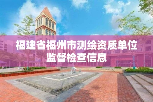 福建省福州市测绘资质单位监督检查信息 福建省福州市测绘资质单位监督检查信息