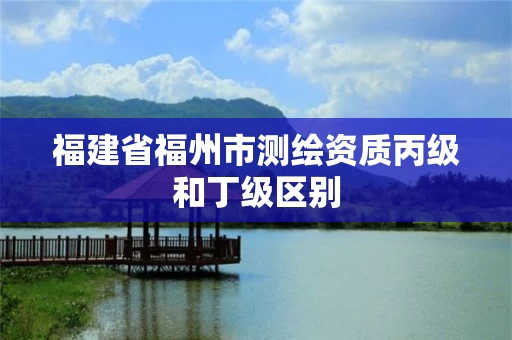 福建省福州市测绘资质丙级和丁级区别 福建省福州市测绘资质丙级和丁级区别