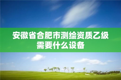 安徽省合肥市测绘资质乙级需要什么设备