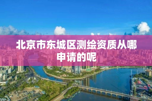 北京市东城区测绘资质从哪申请的呢 北京市东城区测绘资质从哪申请的呢